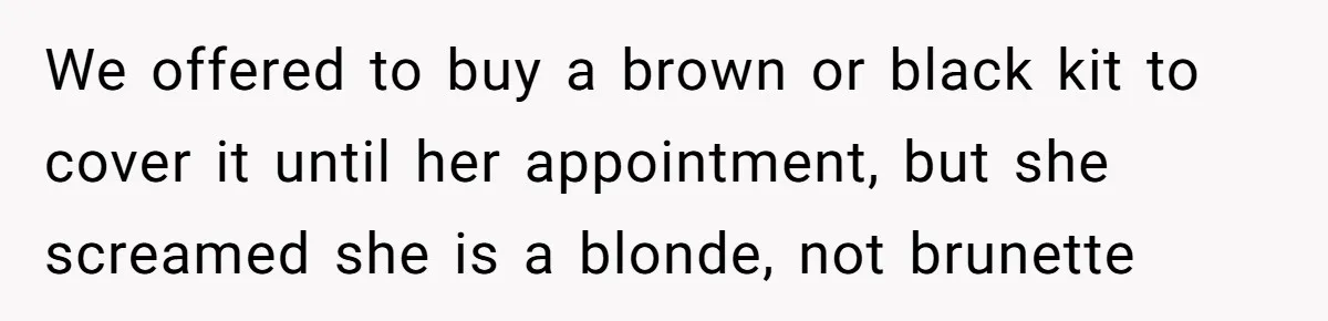 We offered to buy a brown or black kit to cover it until her appointment, but she screamed she is a blonde, not brunette
