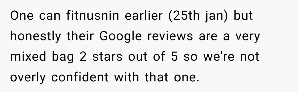 One can fitnusnin earlier (25th jan) but honestly their Google reviews are a very mixed bag 2 stars out of 5 so we're not overly confident with that one.