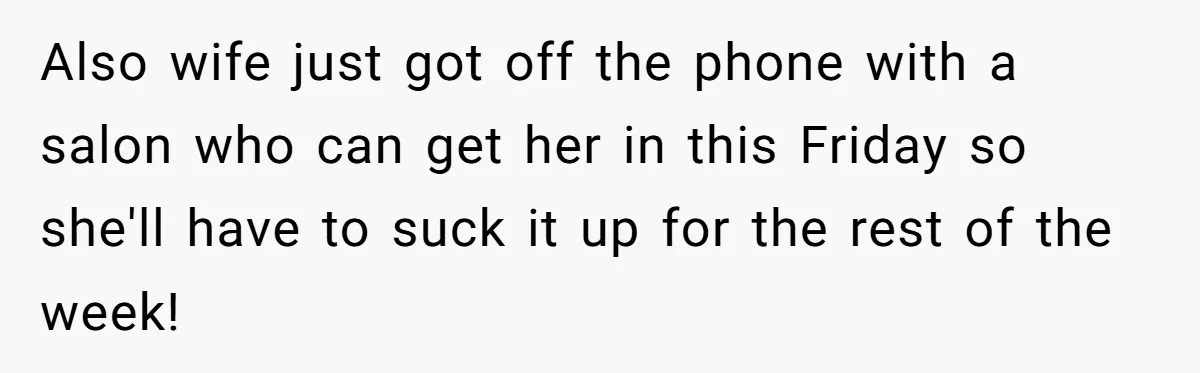 Also wife just got off the phone with a salon who can get her in this Friday so she'll have to suck it up for the rest of the week!