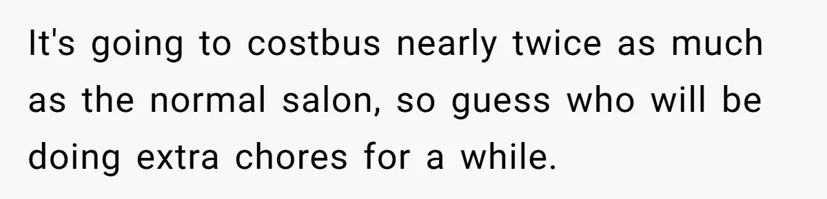 It's going to costbus nearly twice as much as the normal salon, so guess who will be doing extra chores for a while.