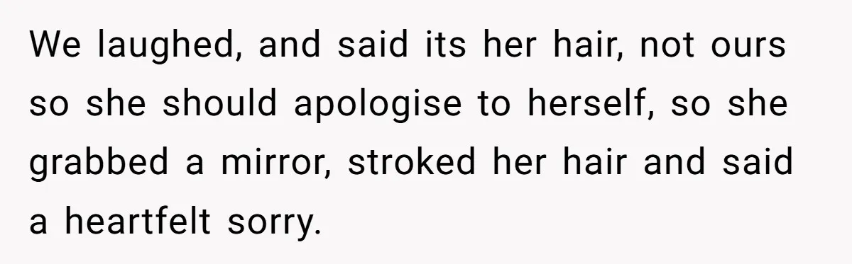 We laughed, and said its her hair, not ours so she should apologise to herself, so she grabbed a mirror, stroked her hair and said a heartfelt sorry.