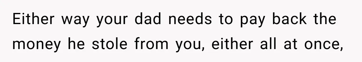 Either way your dad needs to pay back the money he stole from you, either all at once,