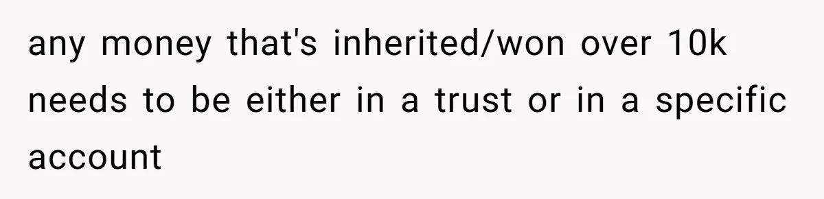any money that's inherited/won over 10k needs to be either in a trust or in a specific account