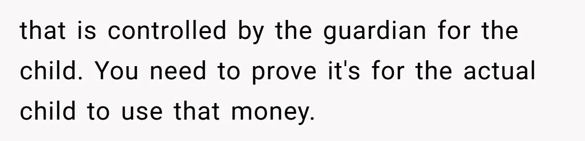 that is controlled by the guardian for the child. You need to prove it's for the actual child to use that money.