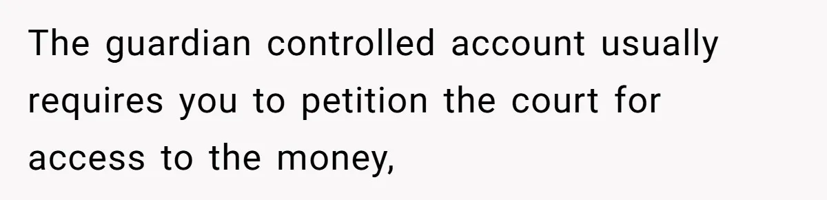 The guardian controlled account usually requires you to petition the court for access to the money,