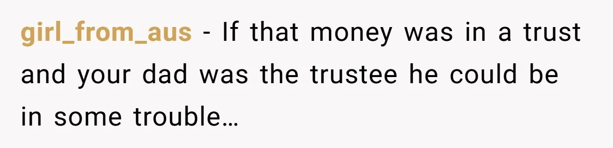 girl_from_aus − If that money was in a trust and your dad was the trustee he could be in some trouble…