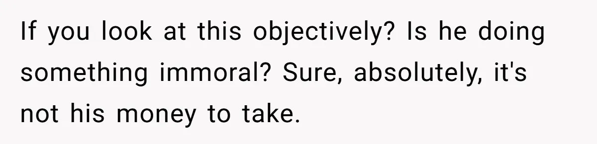 If you look at this objectively? Is he doing something immoral? Sure, absolutely, it's not his money to take.