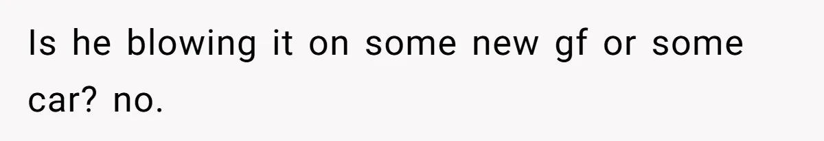 Is he blowing it on some new gf or some car? no.