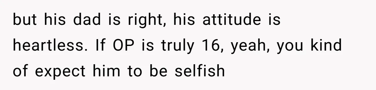 but his dad is right, his attitude is heartless. If OP is truly 16, yeah, you kind of expect him to be selfish