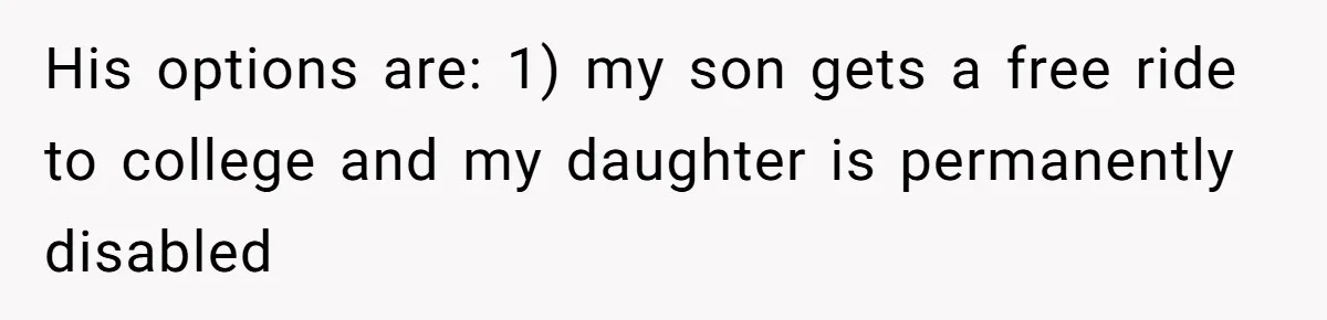 His options are: 1) my son gets a free ride to college and my daughter is permanently disabled