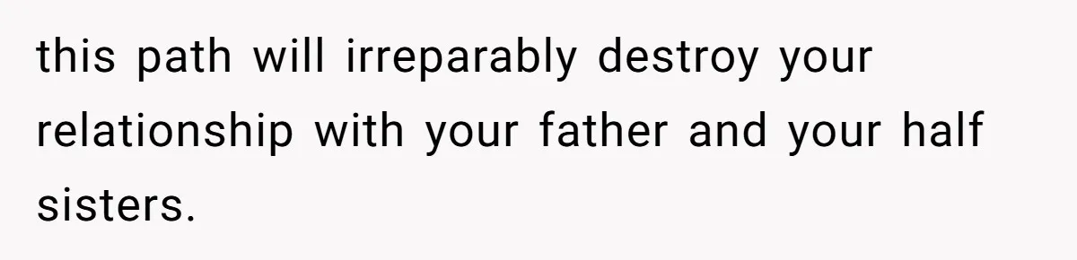 this path will irreparably destroy your relationship with your father and your half sisters.