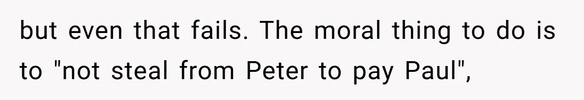 but even that fails. The moral thing to do is to "not steal from Peter to pay Paul",
