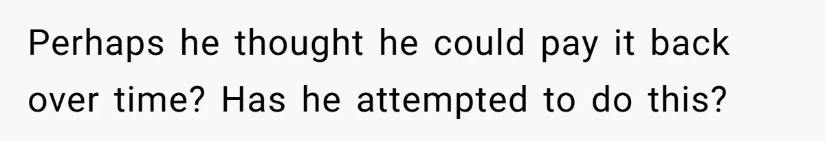 Perhaps he thought he could pay it back over time? Has he attempted to do this?