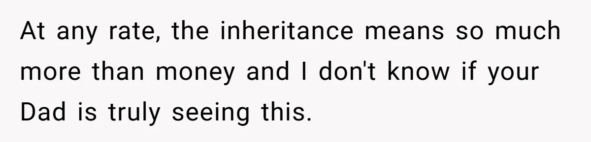 At any rate, the inheritance means so much more than money and I don't know if your Dad is truly seeing this.