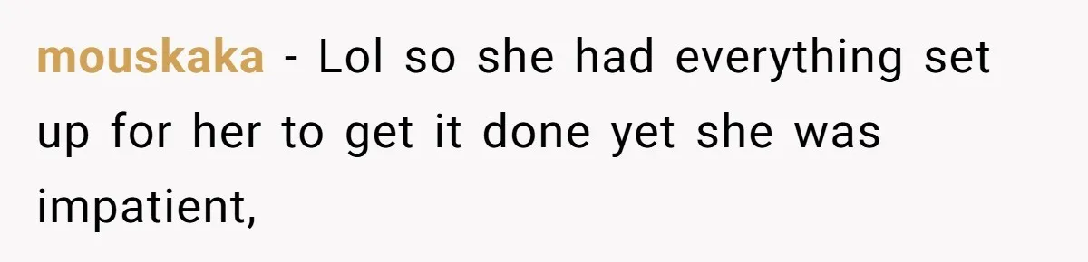 mouskaka − Lol so she had everything set up for her to get it done yet she was impatient,