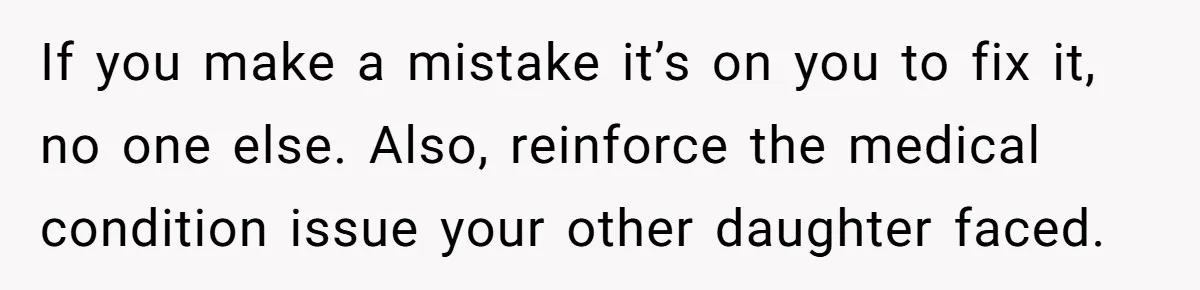 If you make a mistake it’s on you to fix it, no one else. Also, reinforce the medical condition issue your other daughter faced.