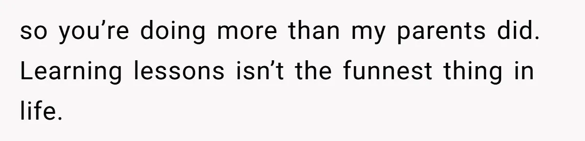 so you’re doing more than my parents did. Learning lessons isn’t the funnest thing in life.