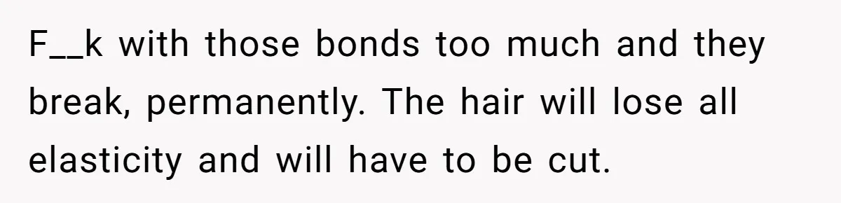 F__k with those bonds too much and they break, permanently. The hair will lose all elasticity and will have to be cut.