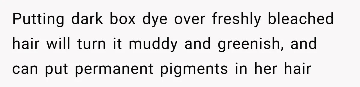 Putting dark box dye over freshly bleached hair will turn it muddy and greenish, and can put permanent pigments in her hair