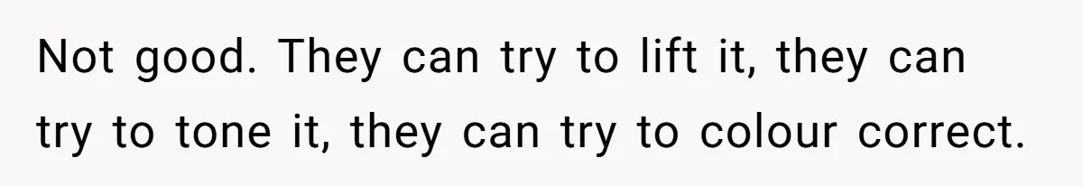 Not good. They can try to lift it, they can try to tone it, they can try to colour correct.