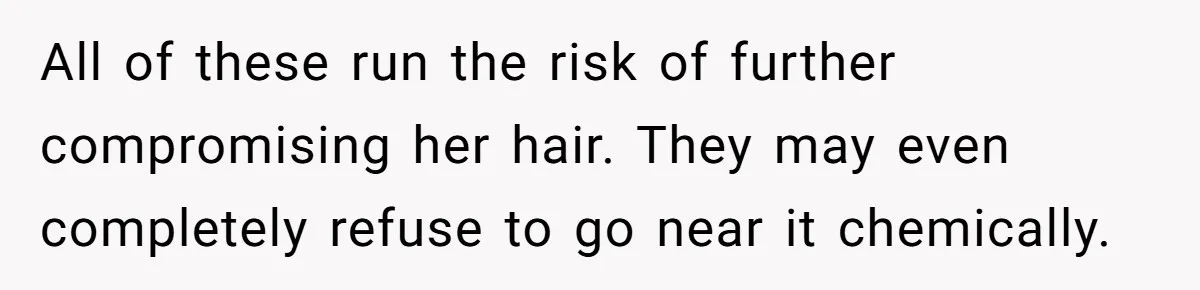 All of these run the risk of further compromising her hair. They may even completely refuse to go near it chemically.