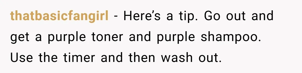 thatbasicfangirl − Here’s a tip. Go out and get a purple toner and purple shampoo. Use the timer and then wash out.