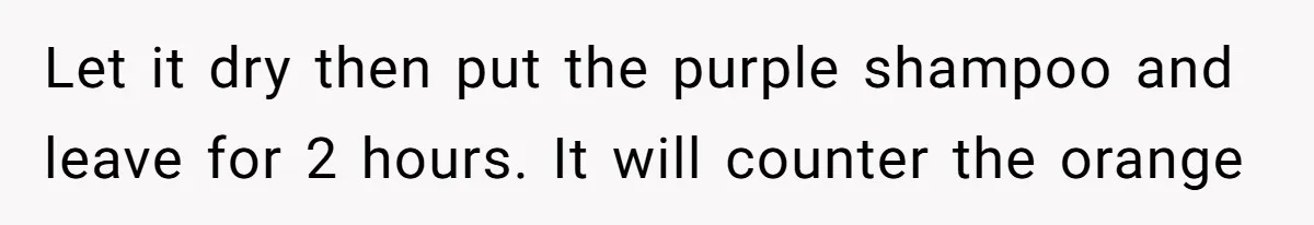 Let it dry then put the purple shampoo and leave for 2 hours. It will counter the orange