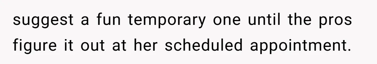 suggest a fun temporary one until the pros figure it out at her scheduled appointment.