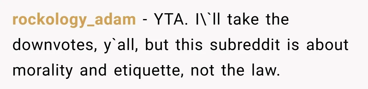 rockology_adam − YTA. I\`ll take the downvotes, y`all, but this subreddit is about morality and etiquette, not the law.