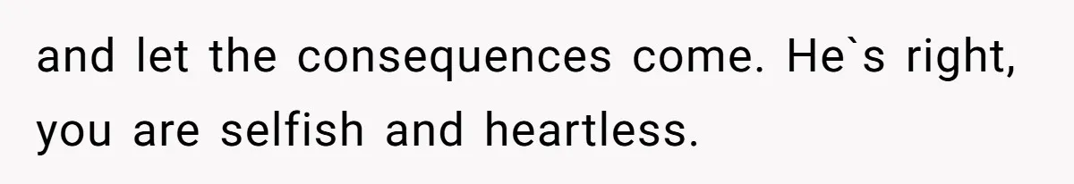 and let the consequences come. He`s right, you are selfish and heartless.
