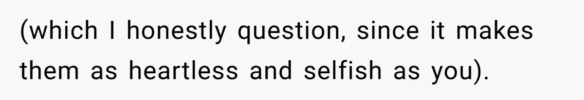 (which I honestly question, since it makes them as heartless and selfish as you).