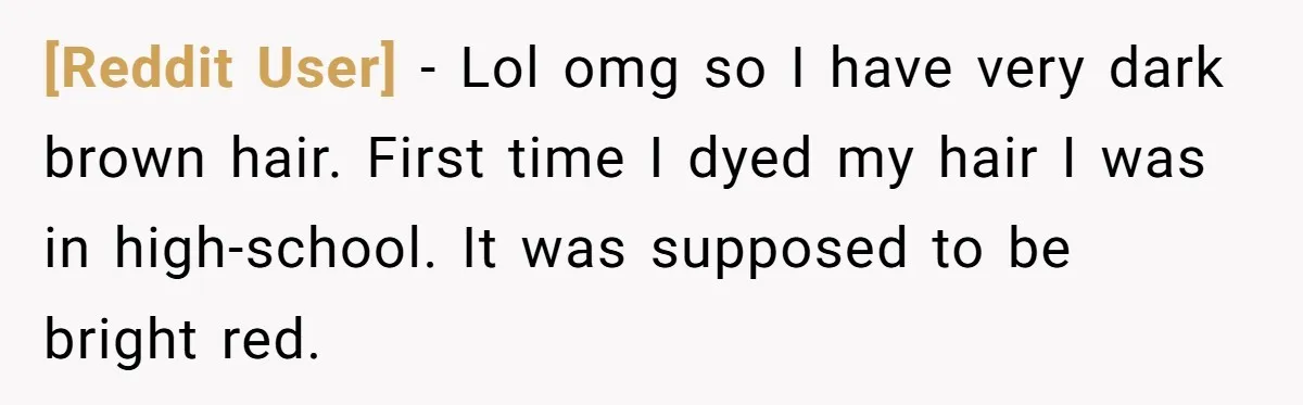 [Reddit User] − Lol omg so I have very dark brown hair. First time I dyed my hair I was in high-school. It was supposed to be bright red.