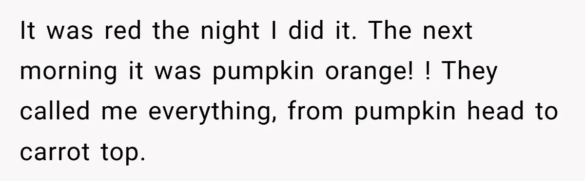 It was red the night I did it. The next morning it was pumpkin orange! ! They called me everything, from pumpkin head to carrot top.