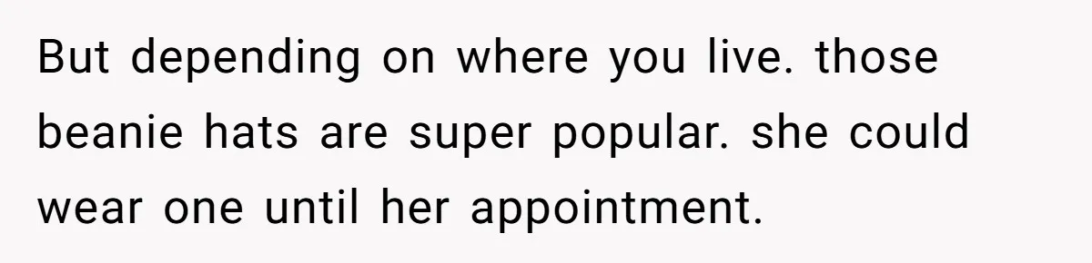 But depending on where you live. those beanie hats are super popular. she could wear one until her appointment.