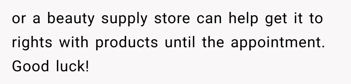 or a beauty supply store can help get it to rights with products until the appointment. Good luck!