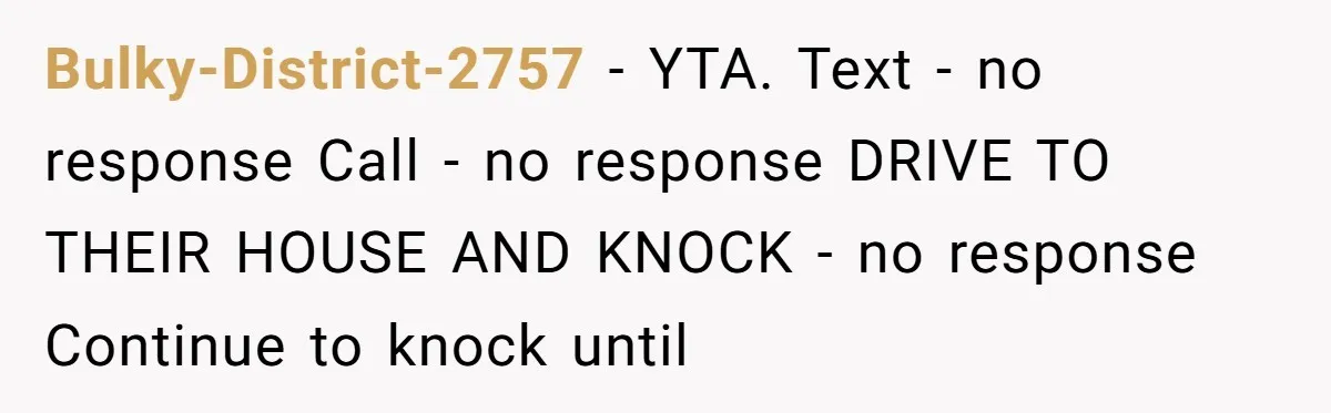 Man Drives To Friend’s House For Toddler’s Toy, Gets Accused Of “Barging In” Bulky-District-2757 − YTA. Text - no response Call - no response DRIVE TO THEIR HOUSE AND KNOCK - no response Continue to knock until