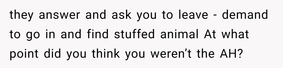 Man Drives To Friend’s House For Toddler’s Toy, Gets Accused Of “Barging In” they answer and ask you to leave - demand to go in and find stuffed animal At what point did you think you weren’t the AH?