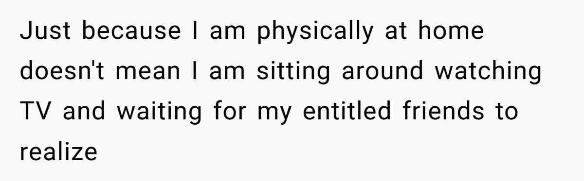 Man Drives To Friend’s House For Toddler’s Toy, Gets Accused Of “Barging In” Just because I am physically at home doesn't mean I am sitting around watching TV and waiting for my entitled friends to realize