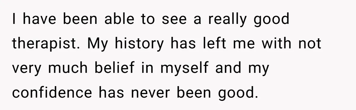Woman Tries To Win Over Fiancé’s Family With Personalized Gifts, Gets Labeled 'Stalker' Instead I have been able to see a really good therapist. My history has left me with not very much belief in myself and my confidence has never been good.