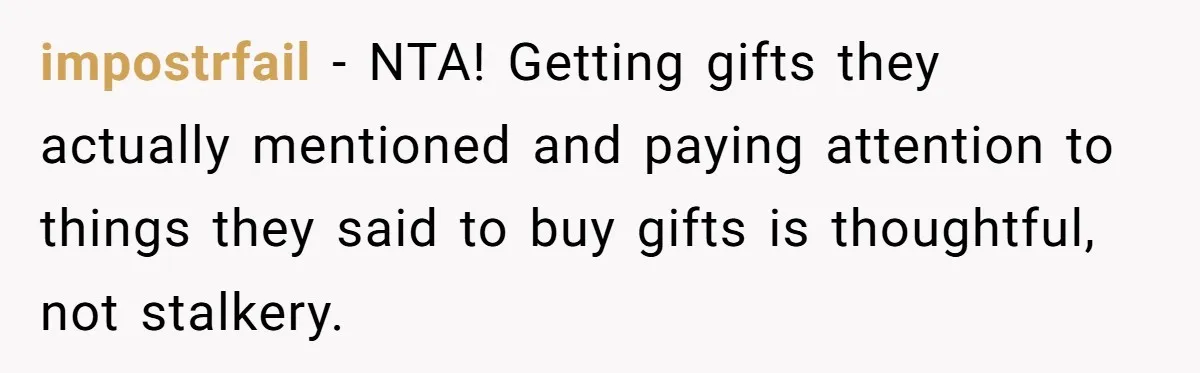 Woman Tries To Win Over Fiancé’s Family With Personalized Gifts, Gets Labeled 'Stalker' Instead impostrfail − NTA! Getting gifts they actually mentioned and paying attention to things they said to buy gifts is thoughtful, not stalkery.