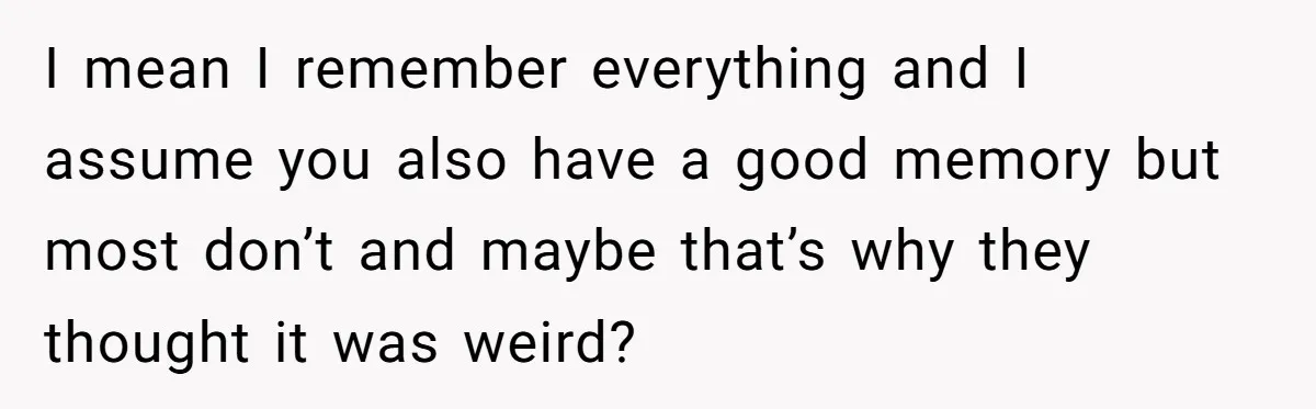 Woman Tries To Win Over Fiancé’s Family With Personalized Gifts, Gets Labeled 'Stalker' Instead I mean I remember everything and I assume you also have a good memory but most don’t and maybe that’s why they thought it was weird?