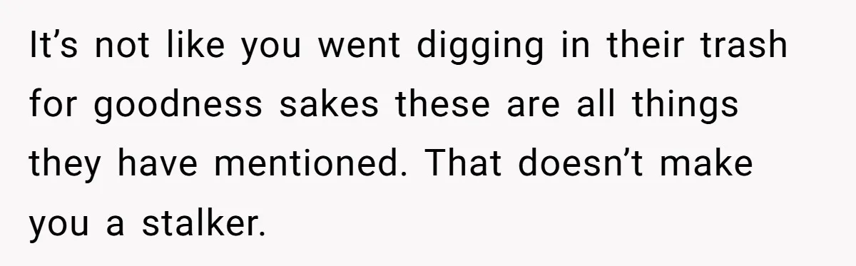 Woman Tries To Win Over Fiancé’s Family With Personalized Gifts, Gets Labeled 'Stalker' Instead It’s not like you went digging in their trash for goodness sakes these are all things they have mentioned. That doesn’t make you a stalker.