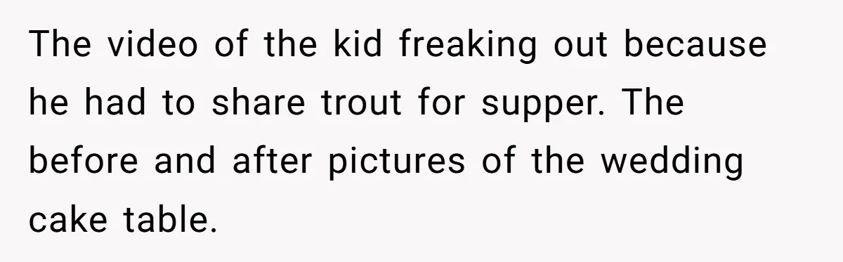 The video of the kid freaking out because he had to share trout for supper. The before and after pictures of the wedding cake table.