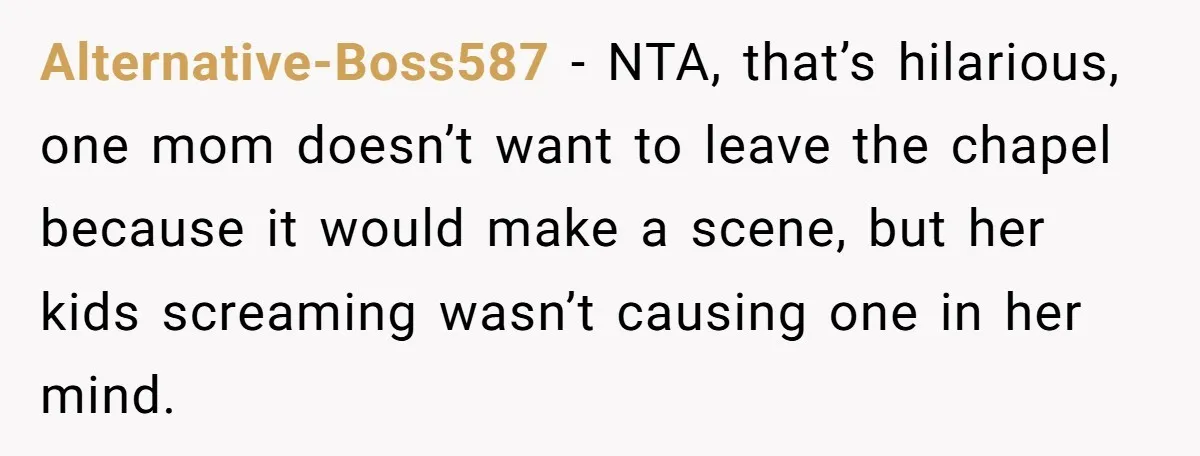 Alternative-Boss587 − NTA, that’s hilarious, one mom doesn’t want to leave the chapel because it would make a scene, but her kids screaming wasn’t causing one in her mind.