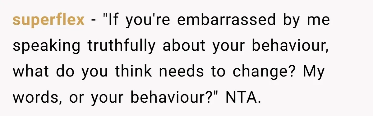 superflex − "If you're embarrassed by me speaking truthfully about your behaviour, what do you think needs to change? My words, or your behaviour?" NTA.
