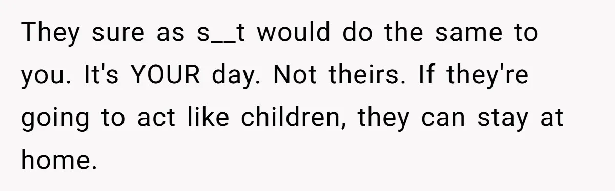 They sure as s__t would do the same to you. It's YOUR day. Not theirs. If they're going to act like children, they can stay at home.