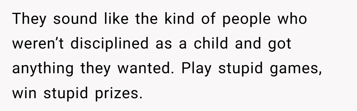 They sound like the kind of people who weren’t disciplined as a child and got anything they wanted. Play stupid games, win stupid prizes.