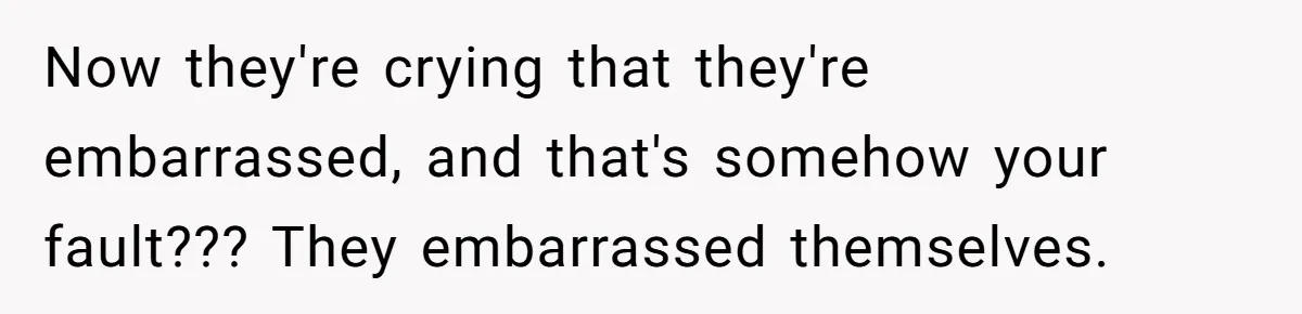 Now they're crying that they're embarrassed, and that's somehow your fault??? They embarrassed themselves.