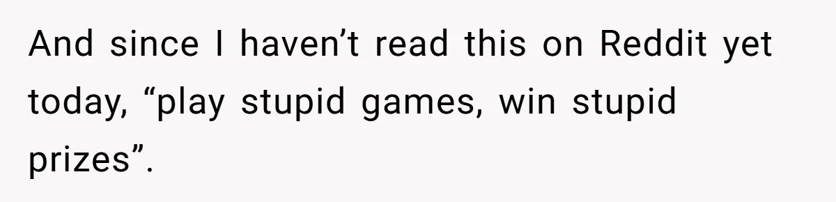 And since I haven’t read this on Reddit yet today, “play stupid games, win stupid prizes”.