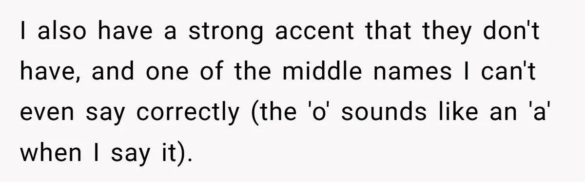 I also have a strong accent that they don't have, and one of the middle names I can't even say correctly (the 'o' sounds like an 'a' when I say...